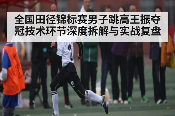 全国田径锦标赛男子跳高王振夺冠技术环节深度拆解与实战复盘