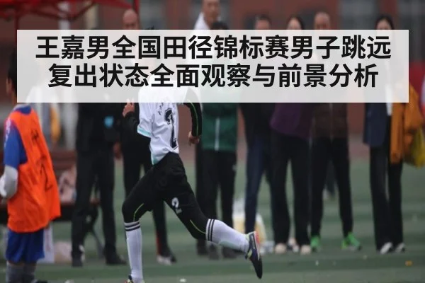 王嘉男全国田径锦标赛男子跳远复出状态全面观察与前景分析