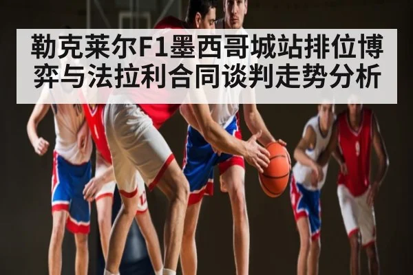 勒克莱尔F1墨西哥城站排位博弈与法拉利合同谈判走势分析